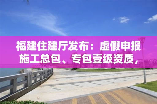 福建住建厅发布：虚假申报施工总包、专包壹级资质，4家企业被通报处罚