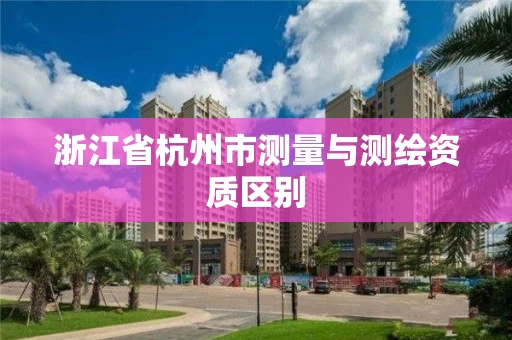 浙江省杭州市测量与测绘资质区别 浙江省杭州市测量与测绘资质区别