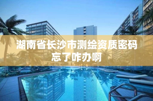 湖南省长沙市测绘资质密码忘了咋办啊 湖南省长沙市测绘资质密码忘了咋办啊