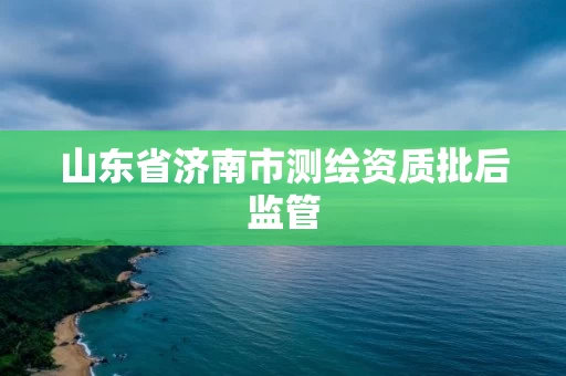 山东省济南市测绘资质批后监管