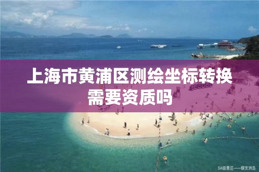 上海市黄浦区测绘坐标转换需要资质吗