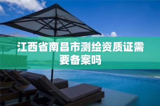 江西省南昌市测绘资质证需要备案吗 江西省南昌市测绘资质证需要备案吗