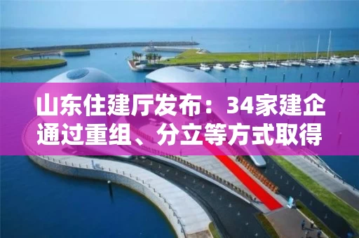 山东住建厅发布：34家建企通过重组、分立等方式取得36项资质