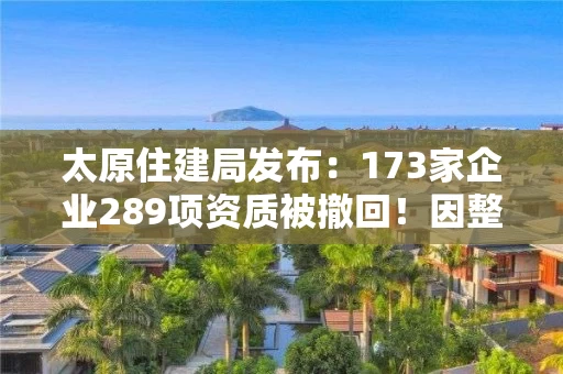 太原住建局发布：173家企业289项资质被撤回！因整改未达标！