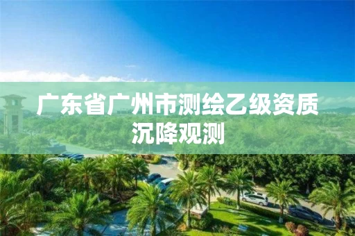 广东省广州市测绘乙级资质沉降观测 广东省广州市测绘乙级资质沉降观测