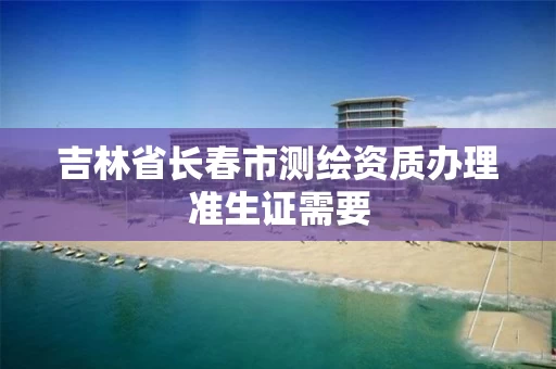 吉林省长春市测绘资质办理准生证需要