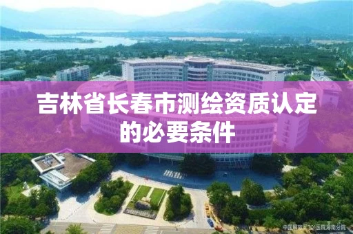 吉林省长春市测绘资质认定的必要条件