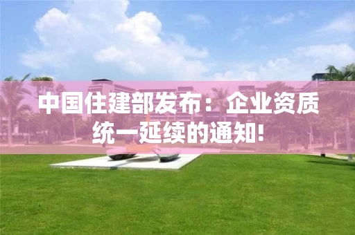 中国住建部发布：企业资质统一延续的通知!