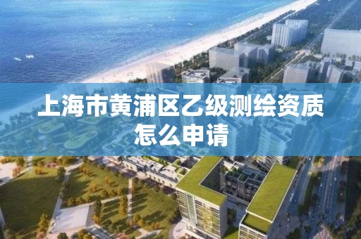上海市黄浦区乙级测绘资质怎么申请 上海市黄浦区乙级测绘资质怎么申请