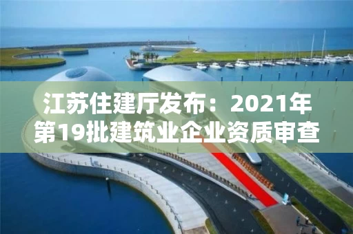 江苏住建厅发布：2021年第19批建筑业企业资质审查意见的公示