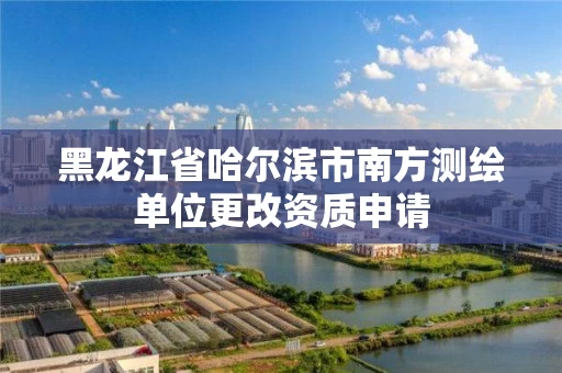 黑龙江省哈尔滨市南方测绘单位更改资质申请
