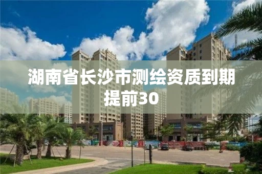 湖南省长沙市测绘资质到期提前30 湖南省长沙市测绘资质到期提前30