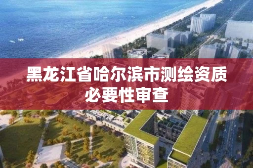 黑龙江省哈尔滨市测绘资质必要性审查