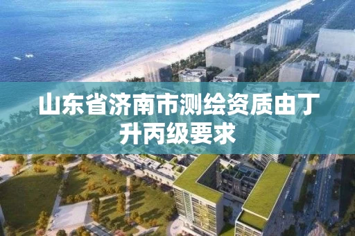 山东省济南市测绘资质由丁升丙级要求