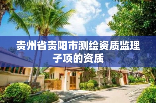贵州省贵阳市测绘资质监理子项的资质 贵州省贵阳市测绘资质监理子项的资质
