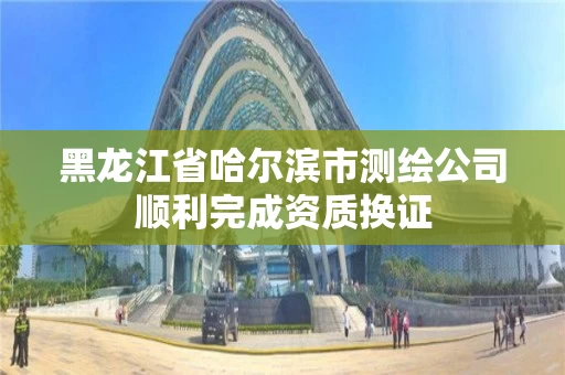 黑龙江省哈尔滨市测绘公司顺利完成资质换证