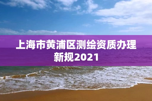 上海市黄浦区测绘资质办理新规2021