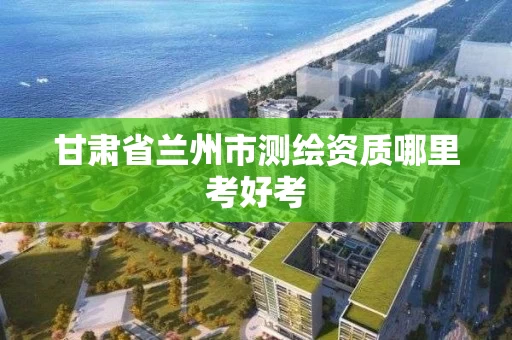 甘肃省兰州市测绘资质哪里考好考