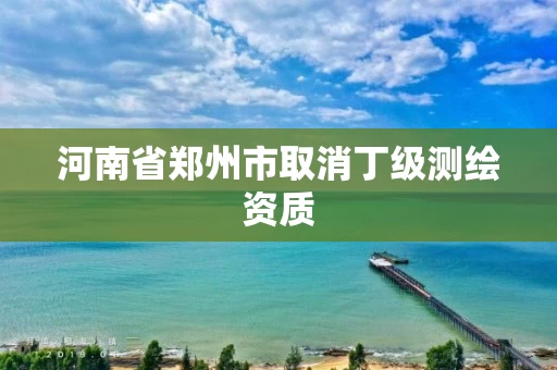 河南省郑州市取消丁级测绘资质 河南省郑州市取消丁级测绘资质