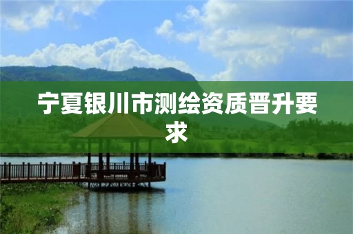 宁夏银川市测绘资质晋升要求 宁夏银川市测绘资质晋升要求