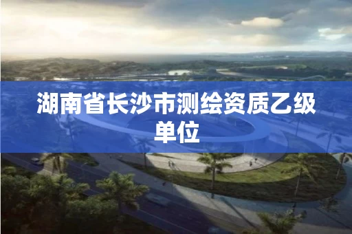 湖南省长沙市测绘资质乙级单位 湖南省长沙市测绘资质乙级单位