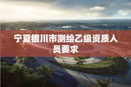 宁夏银川市测绘乙级资质人员要求