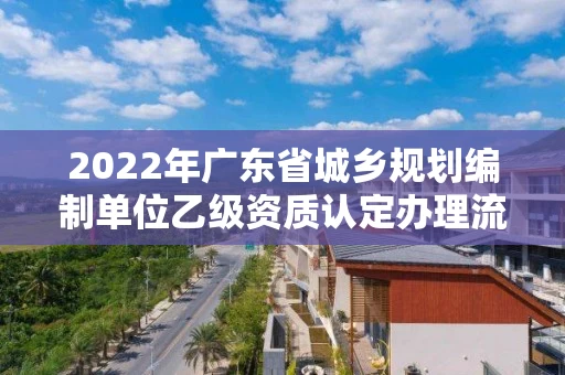 2022年广东省城乡规划编制单位乙级资质认定办理流程（9月已更新）
