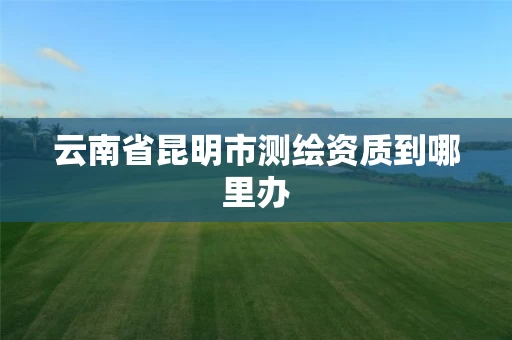 云南省昆明市测绘资质到哪里办