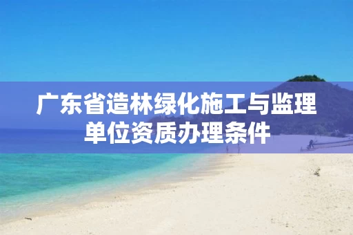 广东省造林绿化施工与监理单位资质办理条件