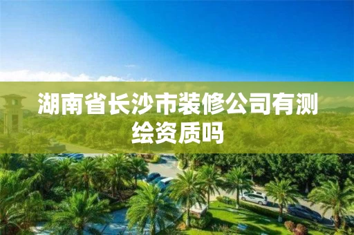 湖南省长沙市装修公司有测绘资质吗 湖南省长沙市装修公司有测绘资质吗