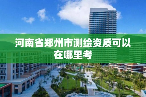 河南省郑州市测绘资质可以在哪里考