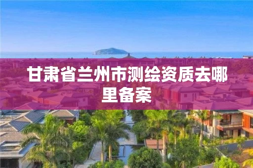 甘肃省兰州市测绘资质去哪里备案