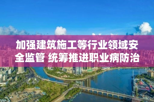 加强建筑施工等行业领域安全监管 统筹推进职业病防治工作