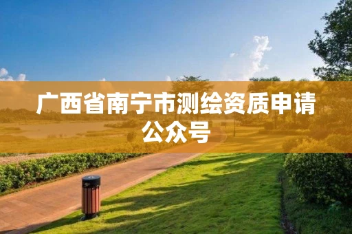 广西省南宁市测绘资质申请公众号 广西省南宁市测绘资质申请公众号