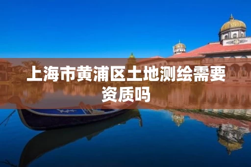 上海市黄浦区土地测绘需要资质吗