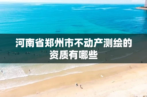 河南省郑州市不动产测绘的资质有哪些