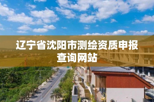 辽宁省沈阳市测绘资质申报查询网站