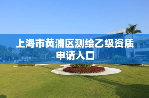 上海市黄浦区测绘乙级资质申请入口 上海市黄浦区测绘乙级资质申请入口