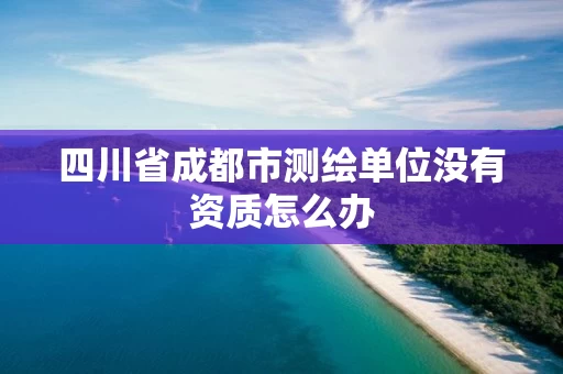 四川省成都市测绘单位没有资质怎么办 四川省成都市测绘单位没有资质怎么办