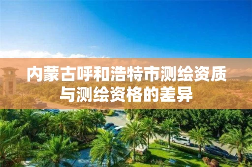 内蒙古呼和浩特市测绘资质与测绘资格的差异