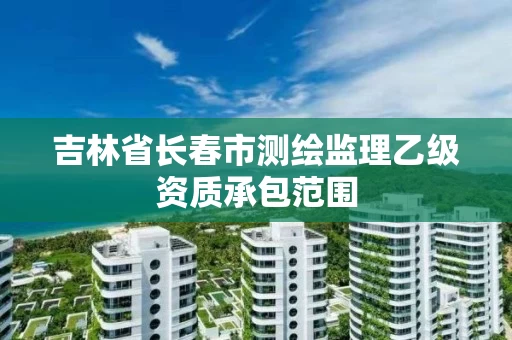吉林省长春市测绘监理乙级资质承包范围 吉林省长春市测绘监理乙级资质承包范围