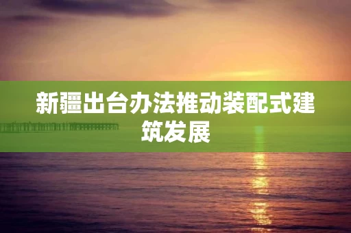 新疆出台办法推动装配式建筑发展 新疆出台办法推动装配式建筑发展