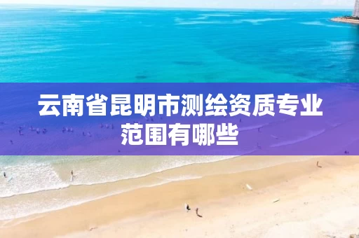云南省昆明市测绘资质专业范围有哪些