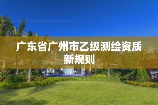 广东省广州市乙级测绘资质新规则