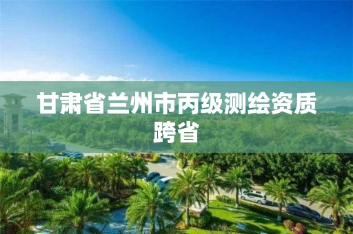 甘肃省兰州市丙级测绘资质跨省