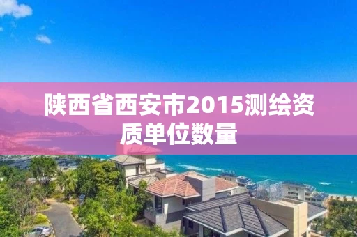 陕西省西安市2015测绘资质单位数量 陕西省西安市2015测绘资质单位数量