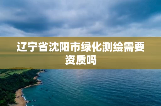 辽宁省沈阳市绿化测绘需要资质吗