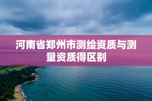河南省郑州市测绘资质与测量资质得区别