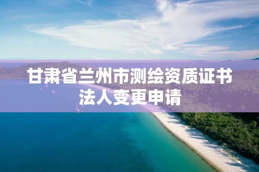 甘肃省兰州市测绘资质证书法人变更申请 甘肃省兰州市测绘资质证书法人变更申请