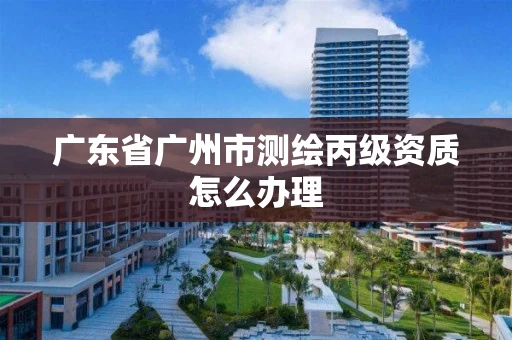 广东省广州市测绘丙级资质怎么办理
